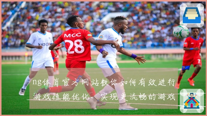 ng体育官方网站教你如何有效进行游戏性能优化，实现更流畅的游戏体验