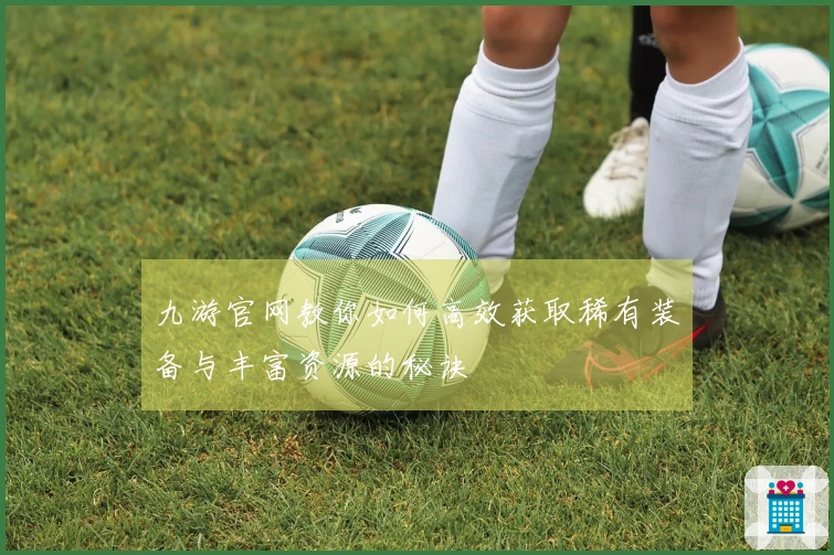 九游官网教你如何高效获取稀有装备与丰富资源的秘诀