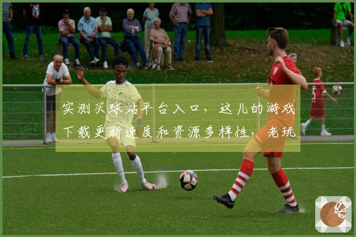 实测买球站平台入口，这儿的游戏下载更新速度和资源多样性，老玩家都说香！