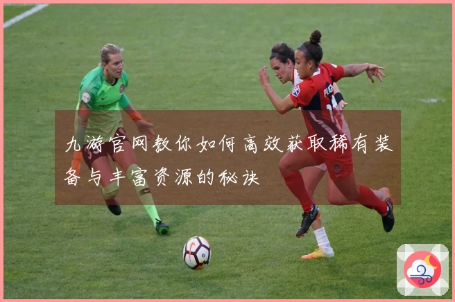 九游官网教你如何高效获取稀有装备与丰富资源的秘诀