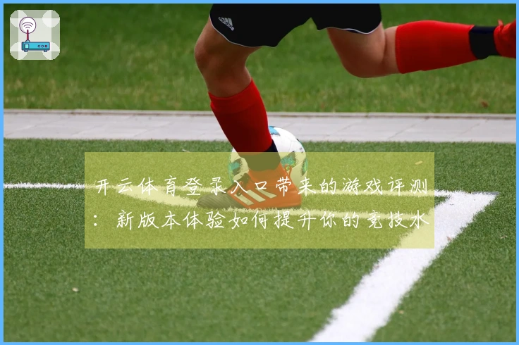 开云体育登录入口带来的游戏评测：新版本体验如何提升你的竞技水平