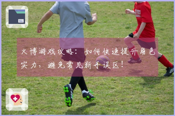 火博游戏攻略:如何快速提升角色实力,避免常见新手误区!