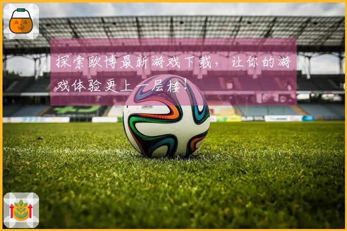 探索欧博最新游戏下载，让你的游戏体验更上一层楼！