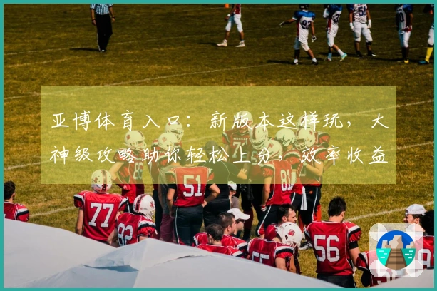 亚博体育入口：新版本这样玩，大神级攻略助你轻松上分，效率收益翻倍！