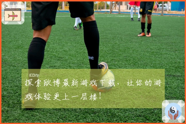 探索欧博最新游戏下载，让你的游戏体验更上一层楼！