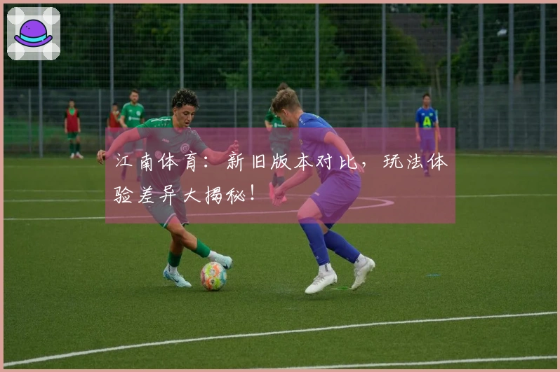 江南体育：新旧版本对比，玩法体验差异大揭秘！